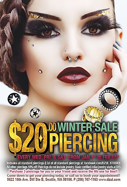 Winter 2012 Piercing Sale, Studio Phone Number: 206-767-1163Dzul is extending our sale, and will be having a $20 standard piercing sale every Wednesday, Friday, and Saturday until February 15th!There will also be 10% off all tattoos until February 15th!The piercing sale includes all standard piercings above the waist. All other piercings are 10% off. Piercings do not include jewelry. Initial certified sterile stainless steel jewelry starts at $15. We also offer a selection of high quality jewelry in a wide range of styles that are suitable for your new piercing.Buy 3 piercings for you or your friends, and receive a 4th piercing for free!!(Piercings must be purchased the same day)We are also selling name brand clothing for 50% off!